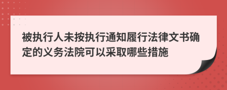 被执行人未按执行通知履行法律文书确定的义务法院可以采取哪些措施