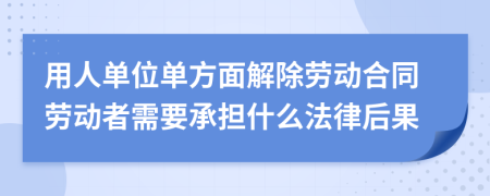 用人单位单方面解除劳动合同劳动者需要承担什么法律后果