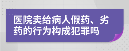 医院卖给病人假药、劣药的行为构成犯罪吗