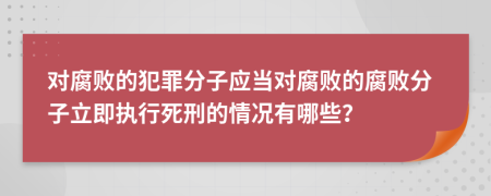 对腐败的犯罪分子应当对腐败的腐败分子立即执行死刑的情况有哪些？