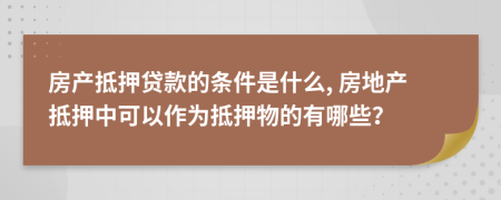 房产抵押贷款的条件是什么, 房地产抵押中可以作为抵押物的有哪些？