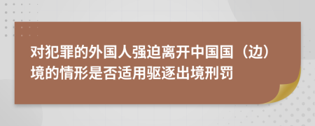 对犯罪的外国人强迫离开中国国（边）境的情形是否适用驱逐出境刑罚