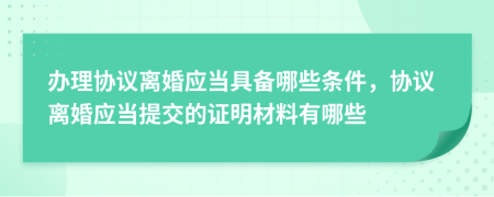 办理协议离婚应当具备哪些条件，协议离婚应当提交的证明材料有哪些