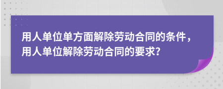 用人单位单方面解除劳动合同的条件，用人单位解除劳动合同的要求？