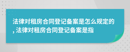 法律对租房合同登记备案是怎么规定的, 法律对租房合同登记备案是指