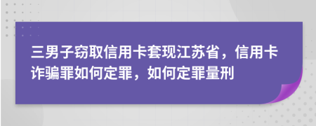 三男子窃取信用卡套现江苏省，信用卡诈骗罪如何定罪，如何定罪量刑