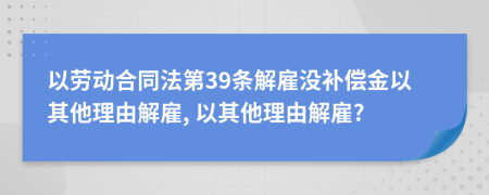 以劳动合同法第39条解雇没补偿金以其他理由解雇, 以其他理由解雇?