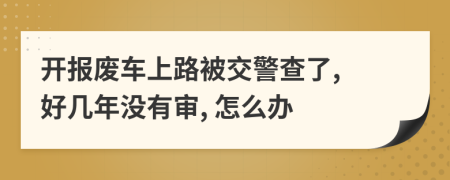 开报废车上路被交警查了, 好几年没有审, 怎么办