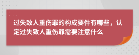 过失致人重伤罪的构成要件有哪些，认定过失致人重伤罪需要注意什么