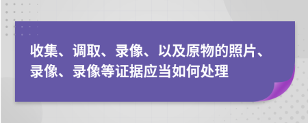 收集、调取、录像、以及原物的照片、录像、录像等证据应当如何处理