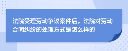 法院受理劳动争议案件后，法院对劳动合同纠纷的处理方式是怎么样的