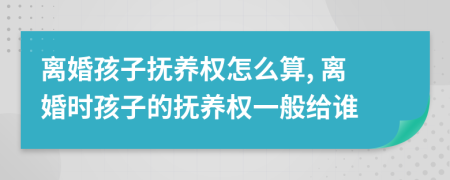离婚孩子抚养权怎么算, 离婚时孩子的抚养权一般给谁