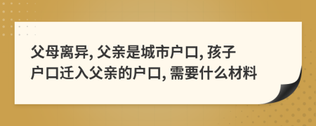 父母离异, 父亲是城市户口, 孩子户口迁入父亲的户口, 需要什么材料