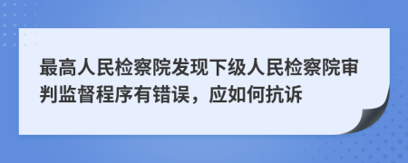 最高人民检察院发现下级人民检察院审判监督程序有错误，应如何抗诉