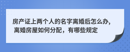 房产证上两个人的名字离婚后怎么办, 离婚房屋如何分配，有哪些规定