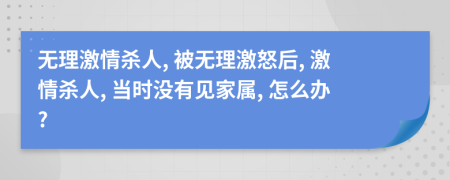 无理激情杀人, 被无理激怒后, 激情杀人, 当时没有见家属, 怎么办?