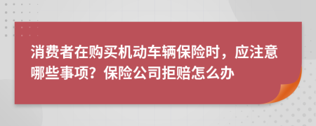 消费者在购买机动车辆保险时，应注意哪些事项？保险公司拒赔怎么办