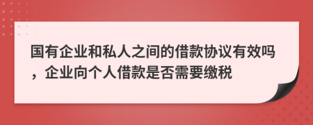 国有企业和私人之间的借款协议有效吗，企业向个人借款是否需要缴税