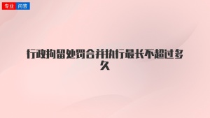 行政拘留处罚合并执行最长不超过多久