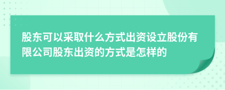 股东可以采取什么方式出资设立股份有限公司股东出资的方式是怎样的