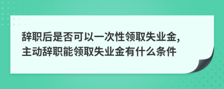 辞职后是否可以一次性领取失业金, 主动辞职能领取失业金有什么条件