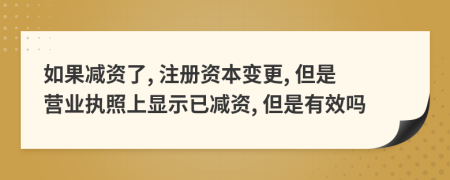 如果减资了, 注册资本变更, 但是营业执照上显示已减资, 但是有效吗