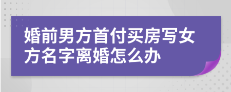 婚前男方首付买房写女方名字离婚怎么办