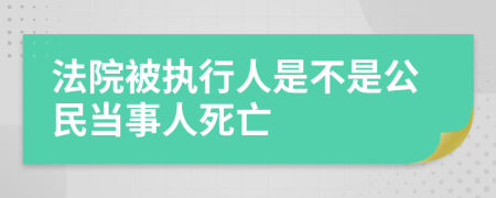 法院被执行人是不是公民当事人死亡