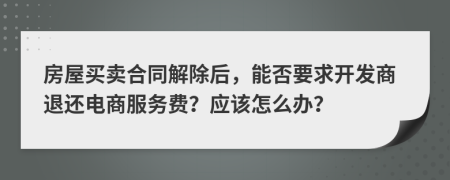 房屋买卖合同解除后，能否要求开发商退还电商服务费？应该怎么办？