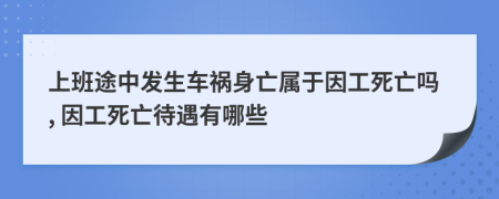 上班途中发生车祸身亡属于因工死亡吗, 因工死亡待遇有哪些