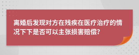 离婚后发现对方在残疾在医疗治疗的情况下下是否可以主张损害赔偿？