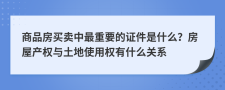 商品房买卖中最重要的证件是什么？房屋产权与土地使用权有什么关系