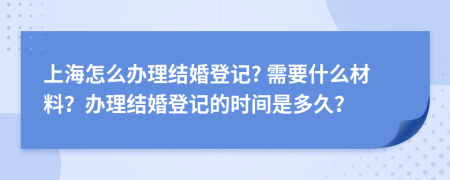 上海怎么办理结婚登记? 需要什么材料？办理结婚登记的时间是多久？