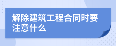 解除建筑工程合同时要注意什么