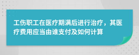 工伤职工在医疗期满后进行治疗，其医疗费用应当由谁支付及如何计算