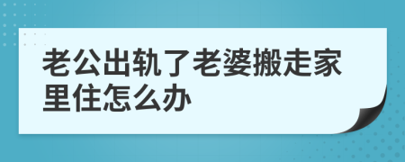 老公出轨了老婆搬走家里住怎么办