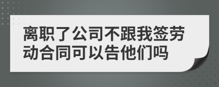 离职了公司不跟我签劳动合同可以告他们吗