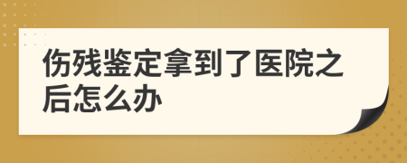 伤残鉴定拿到了医院之后怎么办