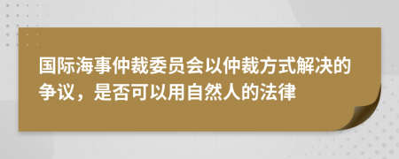 国际海事仲裁委员会以仲裁方式解决的争议，是否可以用自然人的法律