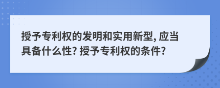 授予专利权的发明和实用新型, 应当具备什么性? 授予专利权的条件?