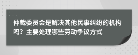 仲裁委员会是解决其他民事纠纷的机构吗？主要处理哪些劳动争议方式