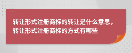 转让形式注册商标的转让是什么意思，转让形式注册商标的方式有哪些