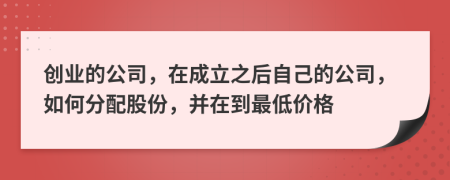 创业的公司，在成立之后自己的公司，如何分配股份，并在到最低价格