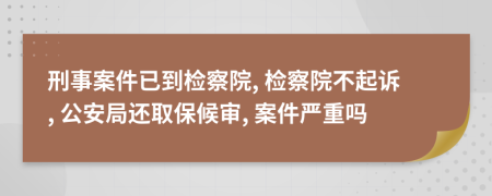 刑事案件已到检察院, 检察院不起诉, 公安局还取保候审, 案件严重吗