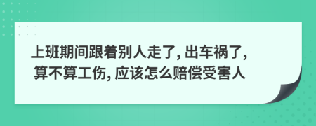 上班期间跟着别人走了, 出车祸了, 算不算工伤, 应该怎么赔偿受害人