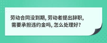 劳动合同没到期, 劳动者提出辞职, 需要承担违约金吗, 怎么处理好?