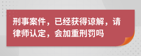 刑事案件，已经获得谅解，请律师认定，会加重刑罚吗