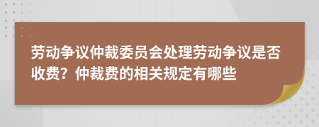 劳动争议仲裁委员会处理劳动争议是否收费？仲裁费的相关规定有哪些