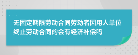 无固定期限劳动合同劳动者因用人单位终止劳动合同的会有经济补偿吗