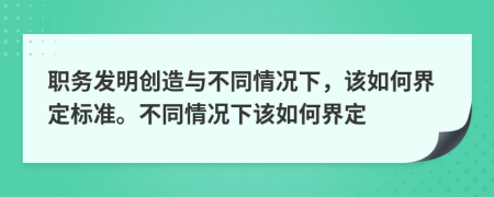 职务发明创造与不同情况下，该如何界定标准。不同情况下该如何界定